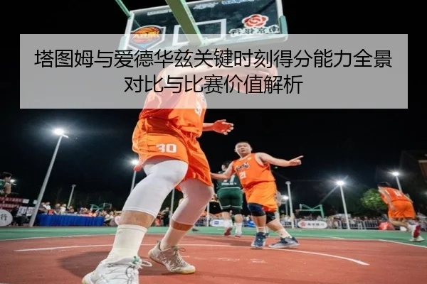 塔图姆与爱德华兹关键时刻得分能力全景对比与比赛价值解析