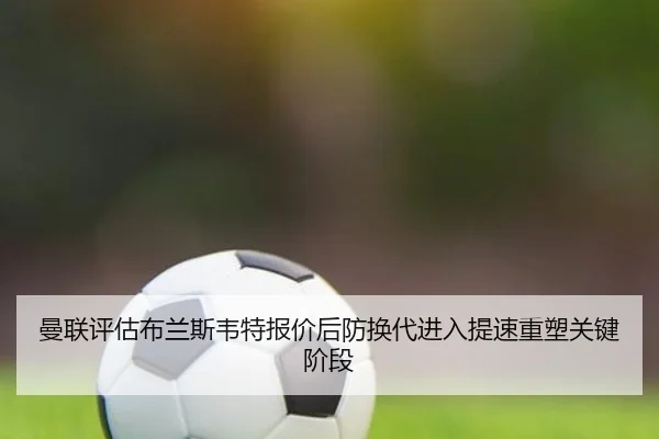 曼联评估布兰斯韦特报价后防换代进入提速重塑关键阶段