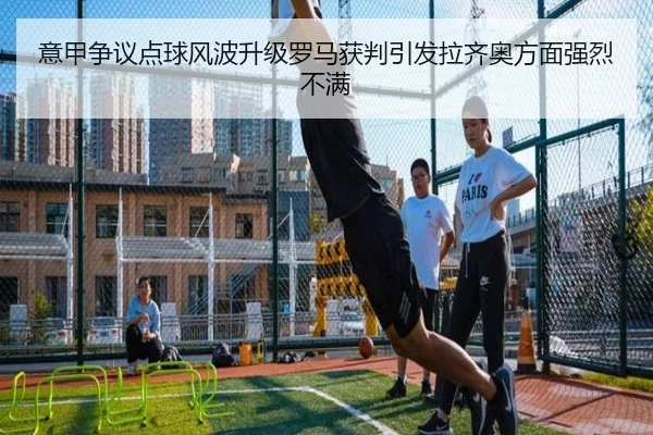 意甲争议点球风波升级罗马获判引发拉齐奥方面强烈不满