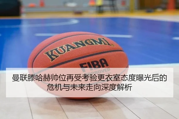 曼联滕哈赫帅位再受考验更衣室态度曝光后的危机与未来走向深度解析