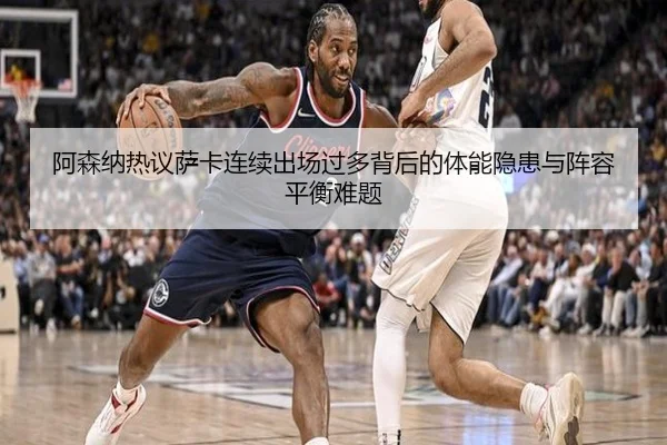 阿森纳热议萨卡连续出场过多背后的体能隐患与阵容平衡难题