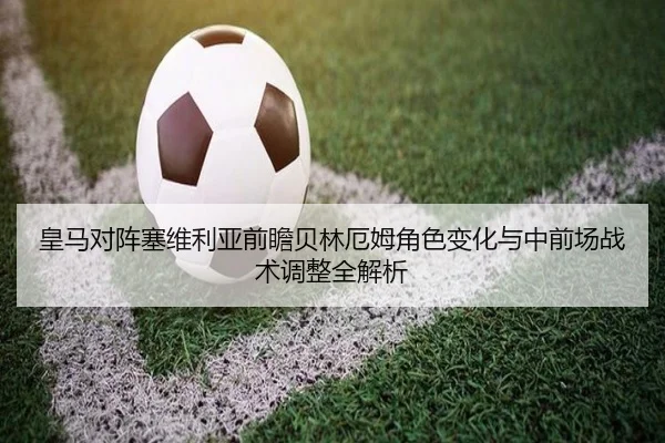 皇马对阵塞维利亚前瞻贝林厄姆角色变化与中前场战术调整全解析