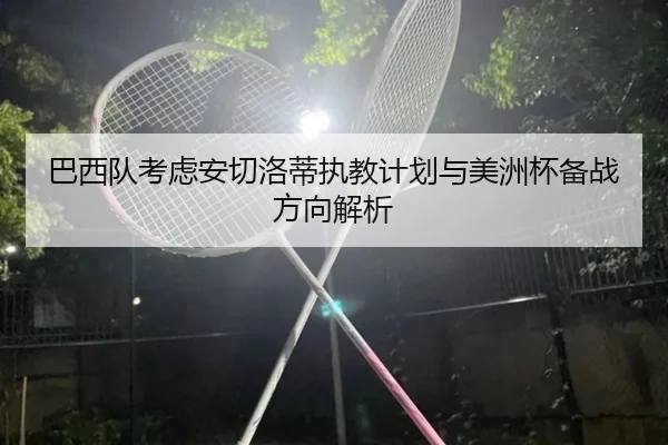 巴西队考虑安切洛蒂执教计划与美洲杯备战方向解析