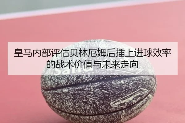 皇马内部评估贝林厄姆后插上进球效率的战术价值与未来走向