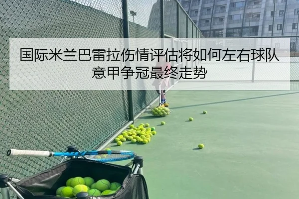 国际米兰巴雷拉伤情评估将如何左右球队意甲争冠最终走势