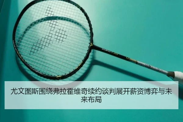 尤文图斯围绕弗拉霍维奇续约谈判展开薪资博弈与未来布局