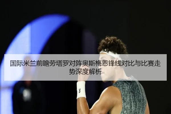 国际米兰前瞻劳塔罗对阵奥斯梅恩锋线对比与比赛走势深度解析