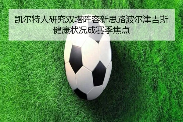 凯尔特人研究双塔阵容新思路波尔津吉斯健康状况成赛季焦点