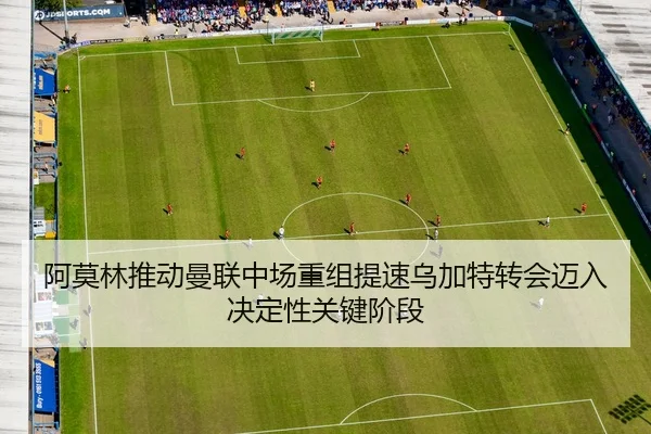 阿莫林推动曼联中场重组提速乌加特转会迈入决定性关键阶段