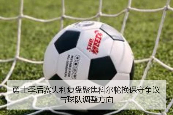 勇士季后赛失利复盘聚焦科尔轮换保守争议与球队调整方向