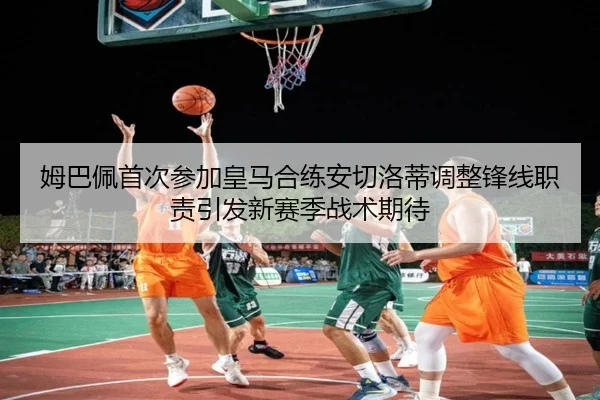 姆巴佩首次参加皇马合练安切洛蒂调整锋线职责引发新赛季战术期待